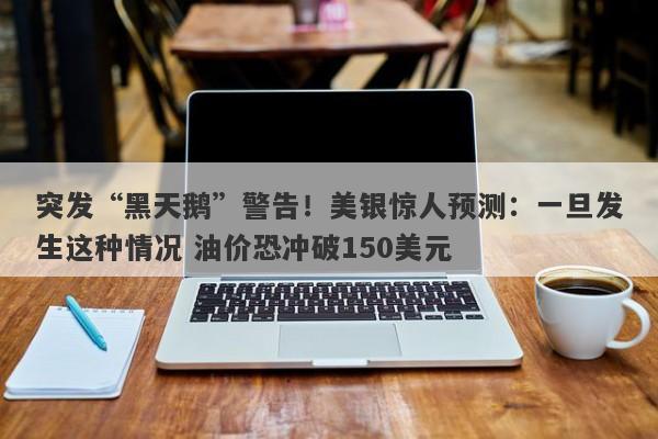 突发“黑天鹅”警告！美银惊人预测：一旦发生这种情况 油价恐冲破150美元