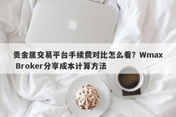 贵金属交易平台手续费对比怎么看？Wmax Broker分享成本计算方法