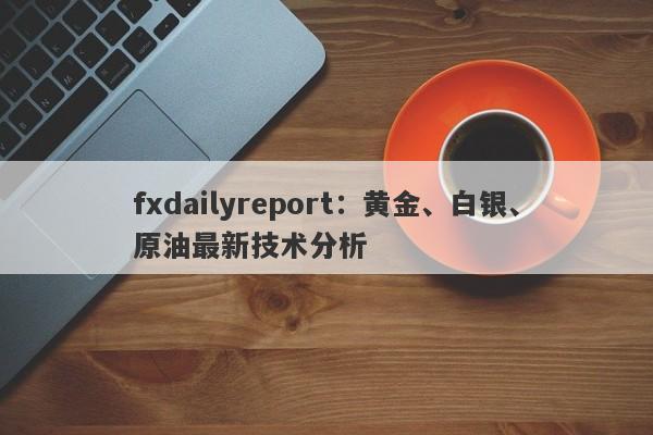 fxdailyreport：黄金、白银、原油最新技术分析