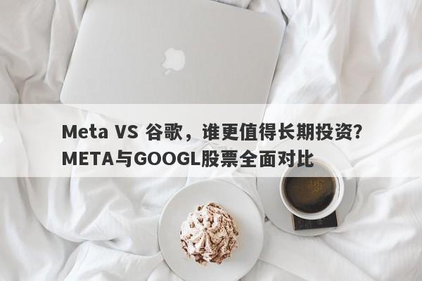 Meta VS 谷歌，谁更值得长期投资？META与GOOGL股票全面对比