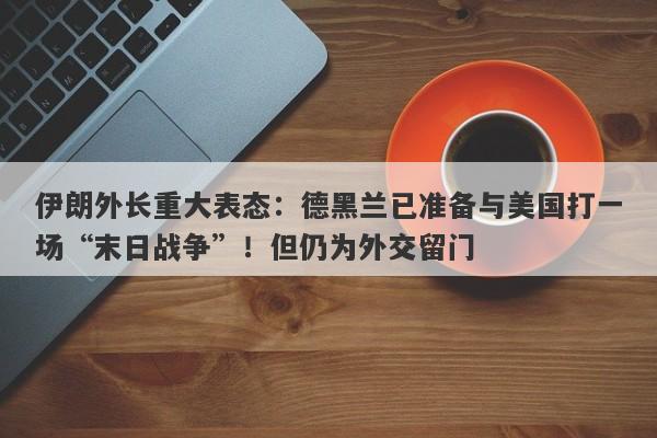 伊朗外长重大表态：德黑兰已准备与美国打一场“末日战争”！但仍为外交留门