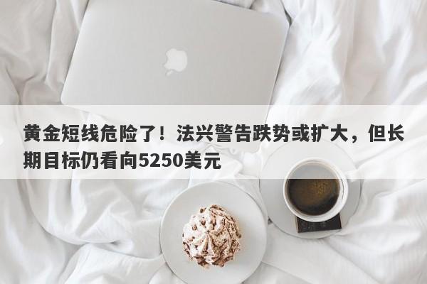 黄金短线危险了！法兴警告跌势或扩大，但长期目标仍看向5250美元