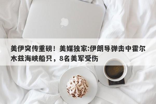 美伊突传重磅！美媒独家:伊朗导弹击中霍尔木兹海峡船只，8名美军受伤