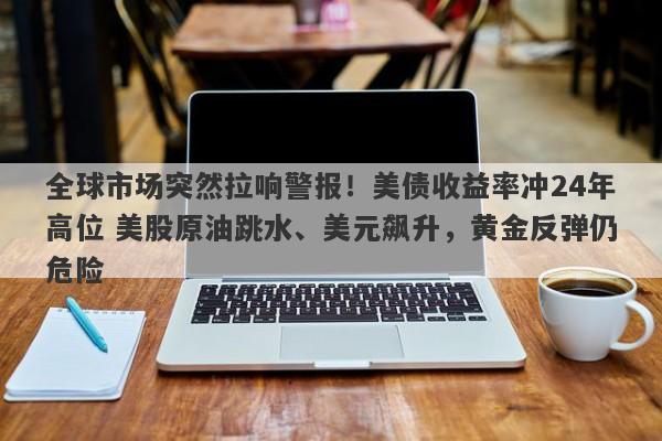 全球市场突然拉响警报！美债收益率冲24年高位 美股原油跳水、美元飙升，黄金反弹仍危险