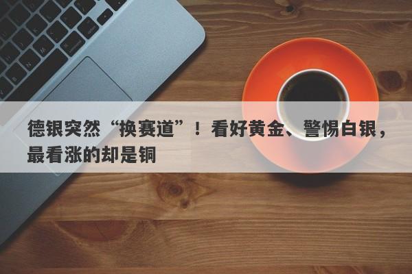 德银突然“换赛道”！看好黄金、警惕白银，最看涨的却是铜