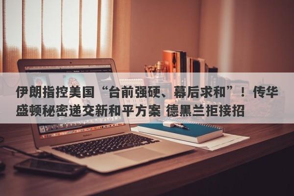 伊朗指控美国“台前强硬、幕后求和”！传华盛顿秘密递交新和平方案 德黑兰拒接招