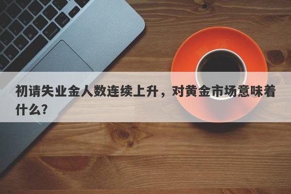 初请失业金人数连续上升，对黄金市场意味着什么？