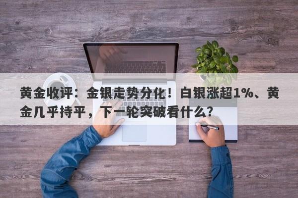 黄金收评：金银走势分化！白银涨超1%、黄金几乎持平，下一轮突破看什么？