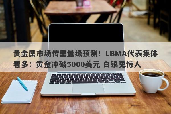 贵金属市场传重量级预测！LBMA代表集体看多：黄金冲破5000美元 白银更惊人