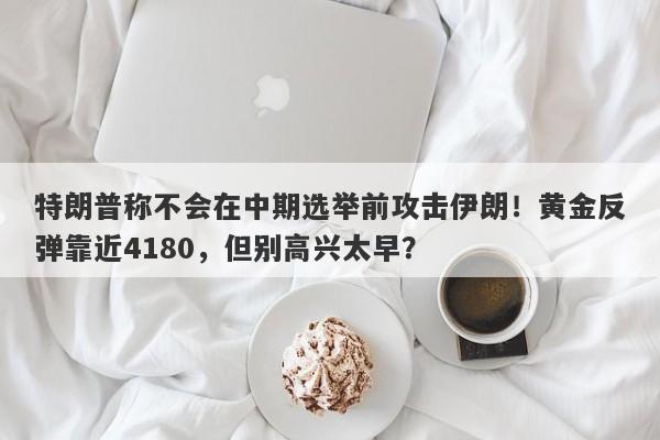特朗普称不会在中期选举前攻击伊朗！黄金反弹靠近4180，但别高兴太早？