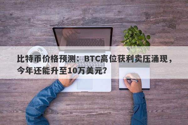 比特币价格预测:BTC高位获利卖压涌现,今年还能升至10万美元?