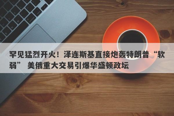 罕见猛烈开火！泽连斯基直接炮轰特朗普“软弱” 美俄重大交易引爆华盛顿政坛