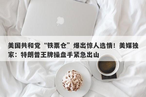 美国共和党“铁票仓”爆出惊人选情!美媒独家:特朗普王牌操盘手紧急出山
