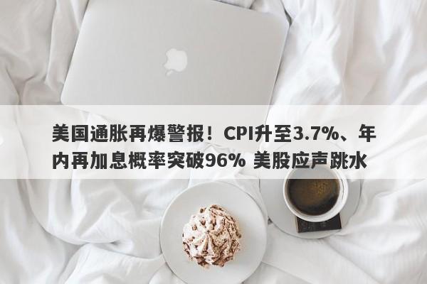 美国通胀再爆警报！CPI升至3.7%、年内再加息概率突破96% 美股应声跳水