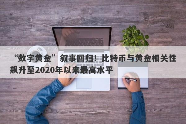 “数字黄金”叙事回归！比特币与黄金相关性飙升至2020年以来最高水平