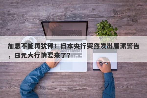 加息不能再犹豫！日本央行突然发出鹰派警告，日元大行情要来了？