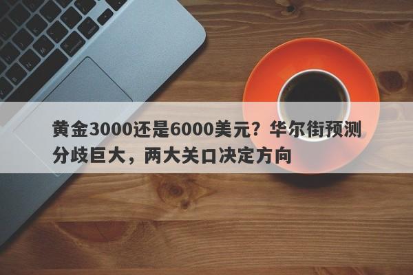 黄金3000还是6000美元？华尔街预测分歧巨大，两大关口决定方向