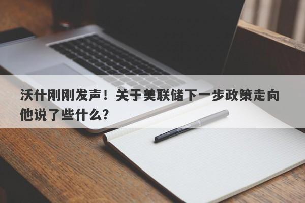 沃什刚刚发声！关于美联储下一步政策走向 他说了些什么？