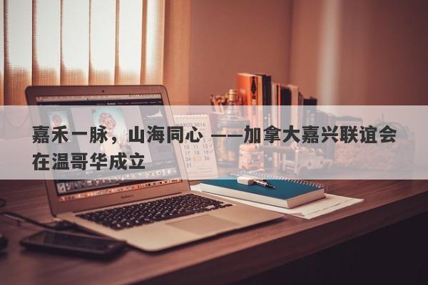 嘉禾一脉，山海同心 ——加拿大嘉兴联谊会在温哥华成立