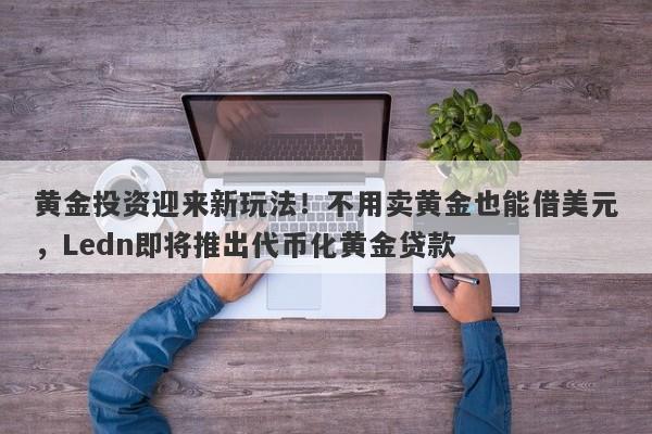 黄金投资迎来新玩法！不用卖黄金也能借美元，Ledn即将推出代币化黄金贷款