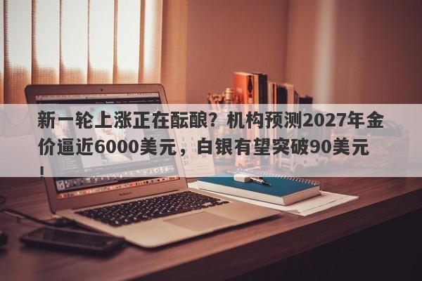 新一轮上涨正在酝酿?机构预测2027年金价逼近6000美元,白银有望突破90美元!