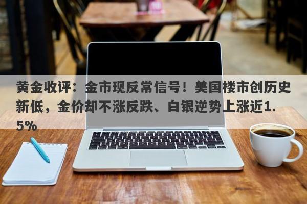 黄金收评：金市现反常信号！美国楼市创历史新低，金价却不涨反跌、白银逆势上涨近1.5%