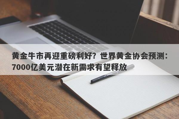 黄金牛市再迎重磅利好？世界黄金协会预测：7000亿美元潜在新需求有望释放