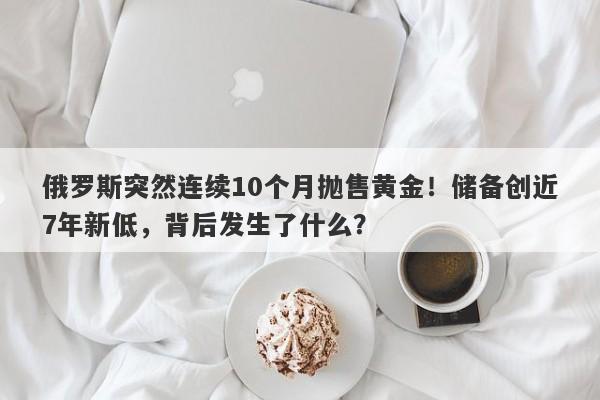 俄罗斯突然连续10个月抛售黄金！储备创近7年新低，背后发生了什么？