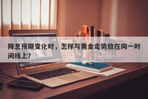降息预期变化时，怎样与黄金走势放在同一时间线上？