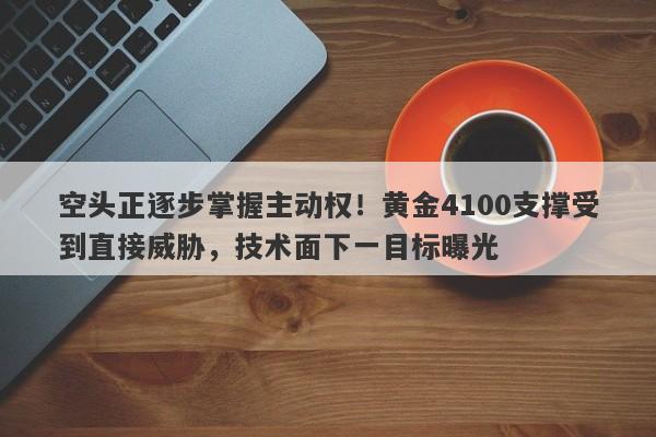 空头正逐步掌握主动权！黄金4100支撑受到直接威胁，技术面下一目标曝光