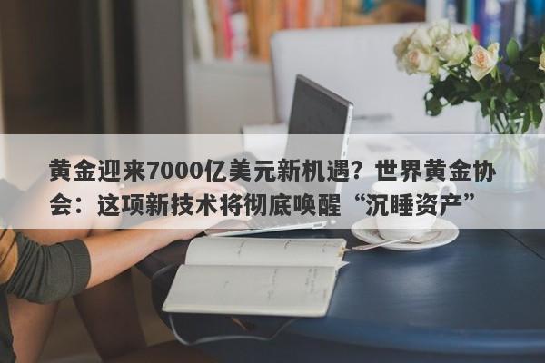 黄金迎来7000亿美元新机遇？世界黄金协会：这项新技术将彻底唤醒“沉睡资产”