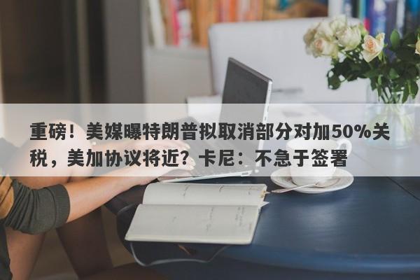 重磅！美媒曝特朗普拟取消部分对加50%关税，美加协议将近？卡尼：不急于签署