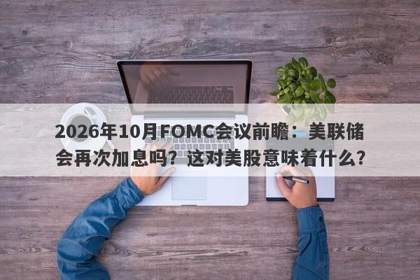 2026年10月FOMC会议前瞻：美联储会再次加息吗？这对美股意味着什么？
