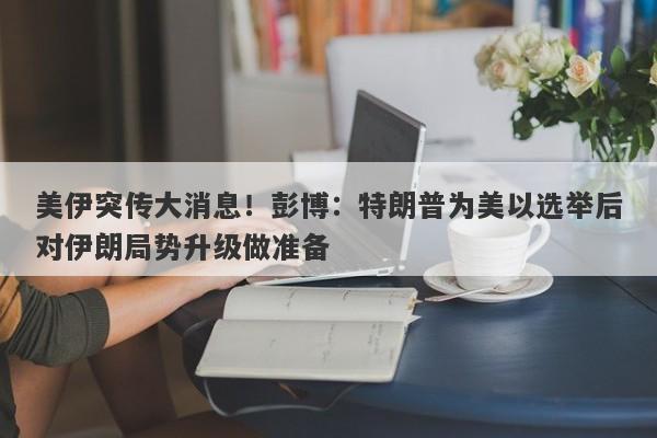 美伊突传大消息！彭博：特朗普为美以选举后对伊朗局势升级做准备