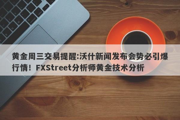黄金周三交易提醒:沃什新闻发布会势必引爆行情！FXStreet分析师黄金技术分析