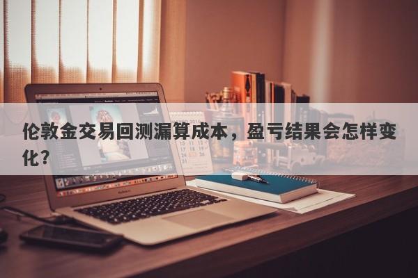 伦敦金交易回测漏算成本，盈亏结果会怎样变化？