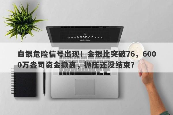 白银危险信号出现！金银比突破76，6000万盎司资金撤离，抛压还没结束？