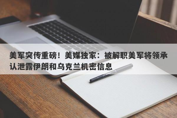 美军突传重磅！美媒独家：被解职美军将领承认泄露伊朗和乌克兰机密信息